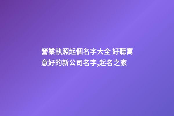 營業執照起個名字大全 好聽寓意好的新公司名字,起名之家-第1張-公司起名-玄機派